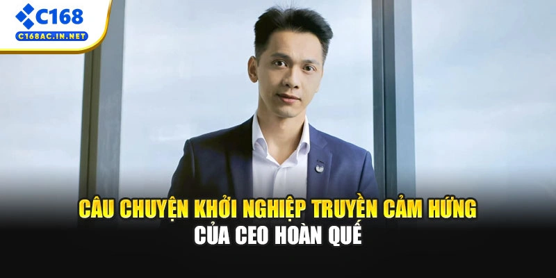 CEO Hoàn Quế: Người Đứng Sau Thành Công 10 Năm Của C168 1 Câu chuyện khởi nghiệp truyền cảm hứng của CEO Hoàn Quế