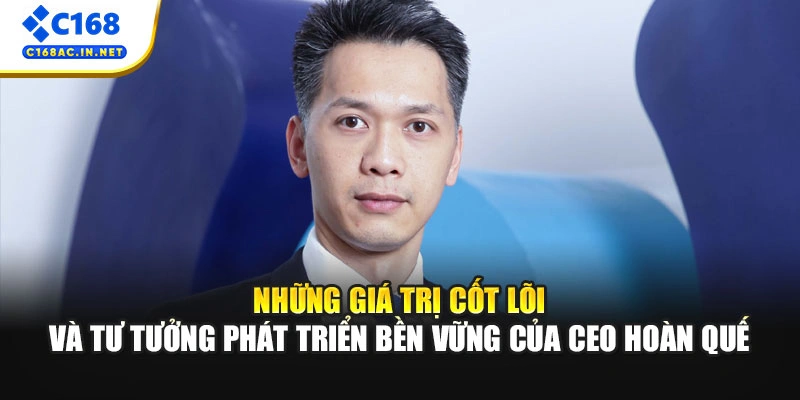 CEO Hoàn Quế: Người Đứng Sau Thành Công 10 Năm Của C168 3 Những giá trị cốt lõi và tư tưởng phát triển bền vững của CEO Hoàn Quế